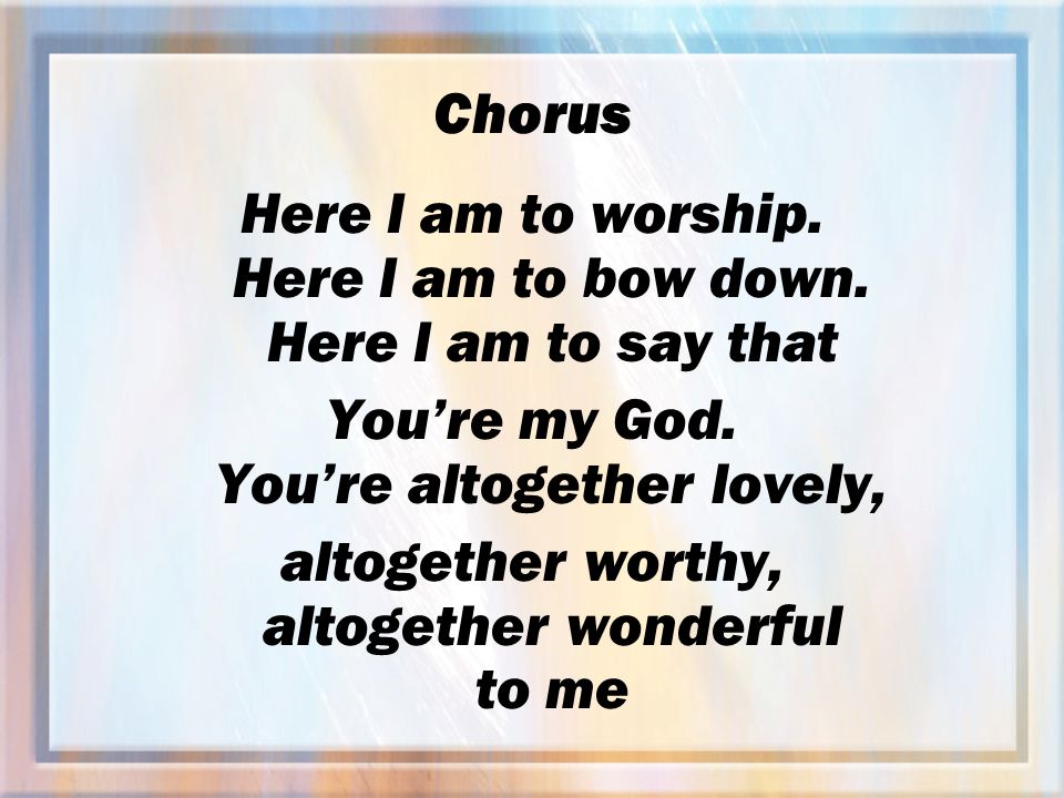 Chorus Here I am to worship. Here I am to bow down.
