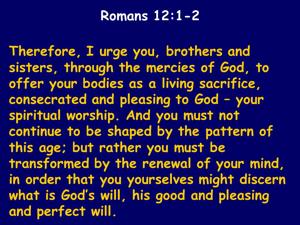 Therefore, I urge you, brothers and sisters, through the mercies of God, to offer your bodies as a living sacrifice, consecrated and pleasing to God – your spiritual worship.
