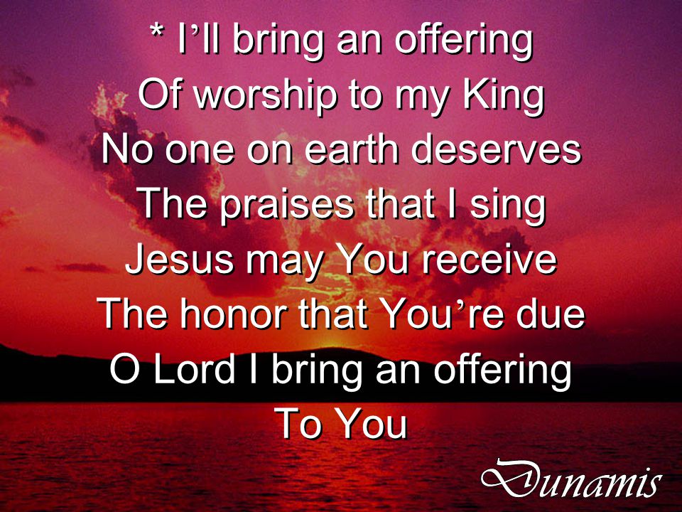 * I ’ ll bring an offering Of worship to my King No one on earth deserves The praises that I sing Jesus may You receive The honor that You ’ re due O Lord I bring an offering To You * I ’ ll bring an offering Of worship to my King No one on earth deserves The praises that I sing Jesus may You receive The honor that You ’ re due O Lord I bring an offering To You