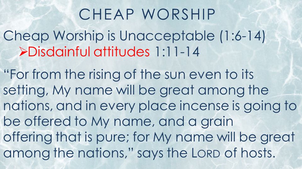 CHEAP WORSHIP Cheap Worship is Unacceptable (1:6-14)  Disdainful attitudes 1:11-14 For from the rising of the sun even to its setting, My name will be great among the nations, and in every place incense is going to be offered to My name, and a grain offering that is pure; for My name will be great among the nations, says the L ORD of hosts.