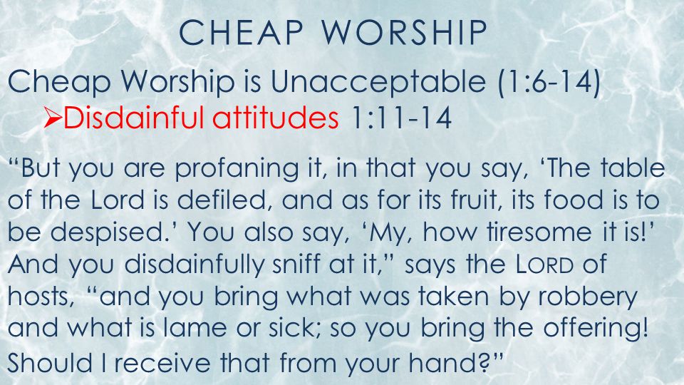 CHEAP WORSHIP Cheap Worship is Unacceptable (1:6-14)  Disdainful attitudes 1:11-14 But you are profaning it, in that you say, ‘The table of the Lord is defiled, and as for its fruit, its food is to be despised.’ You also say, ‘My, how tiresome it is!’ And you disdainfully sniff at it, says the L ORD of hosts, and you bring what was taken by robbery and what is lame or sick; so you bring the offering.