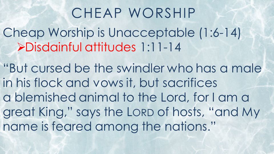 CHEAP WORSHIP Cheap Worship is Unacceptable (1:6-14)  Disdainful attitudes 1:11-14 But cursed be the swindler who has a male in his flock and vows it, but sacrifices a blemished animal to the Lord, for I am a great King, says the L ORD of hosts, and My name is feared among the nations.
