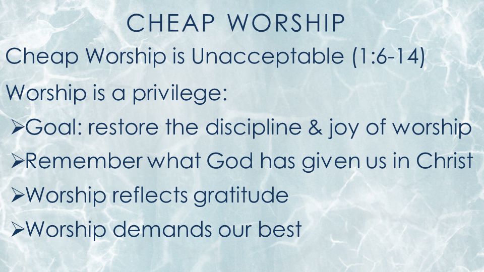 CHEAP WORSHIP Cheap Worship is Unacceptable (1:6-14) Worship is a privilege:  Goal: restore the discipline & joy of worship  Remember what God has given us in Christ  Worship reflects gratitude  Worship demands our best