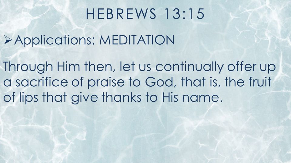 HEBREWS 13:15  Applications: MEDITATION Through Him then, let us continually offer up a sacrifice of praise to God, that is, the fruit of lips that give thanks to His name.