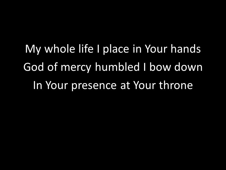 My whole life I place in Your hands God of mercy humbled I bow down In Your presence at Your throne