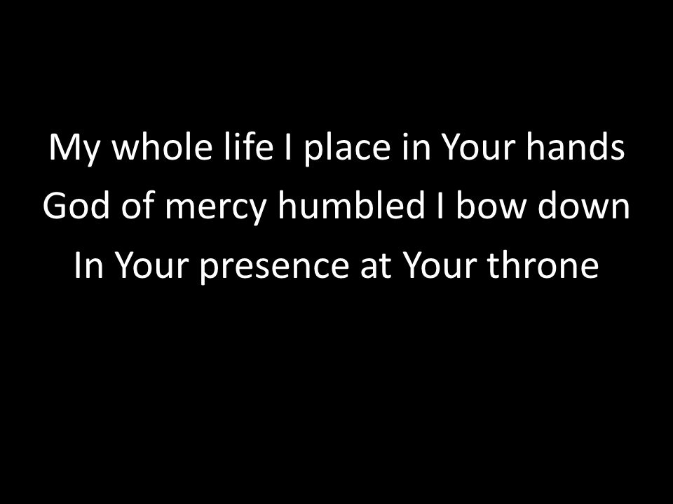 My whole life I place in Your hands God of mercy humbled I bow down In Your presence at Your throne
