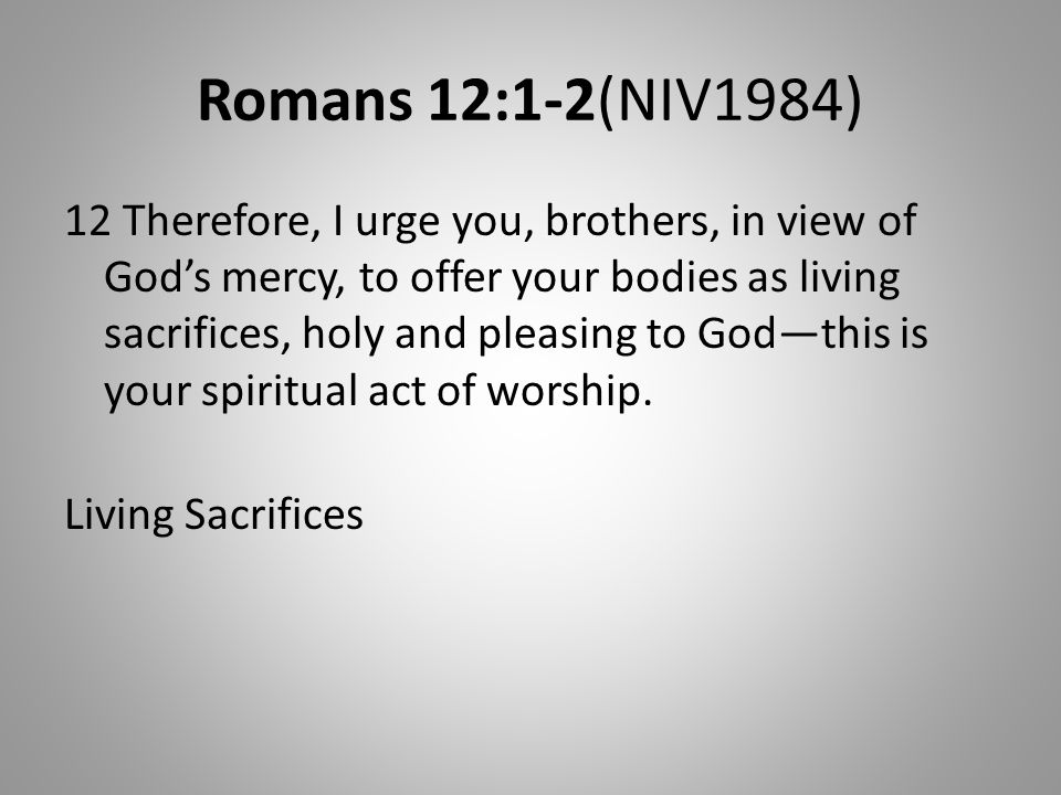 Romans 12:1-2(NIV1984) 12 Therefore, I urge you, brothers, in view of God’s mercy, to offer your bodies as living sacrifices, holy and pleasing to God—this is your spiritual act of worship.