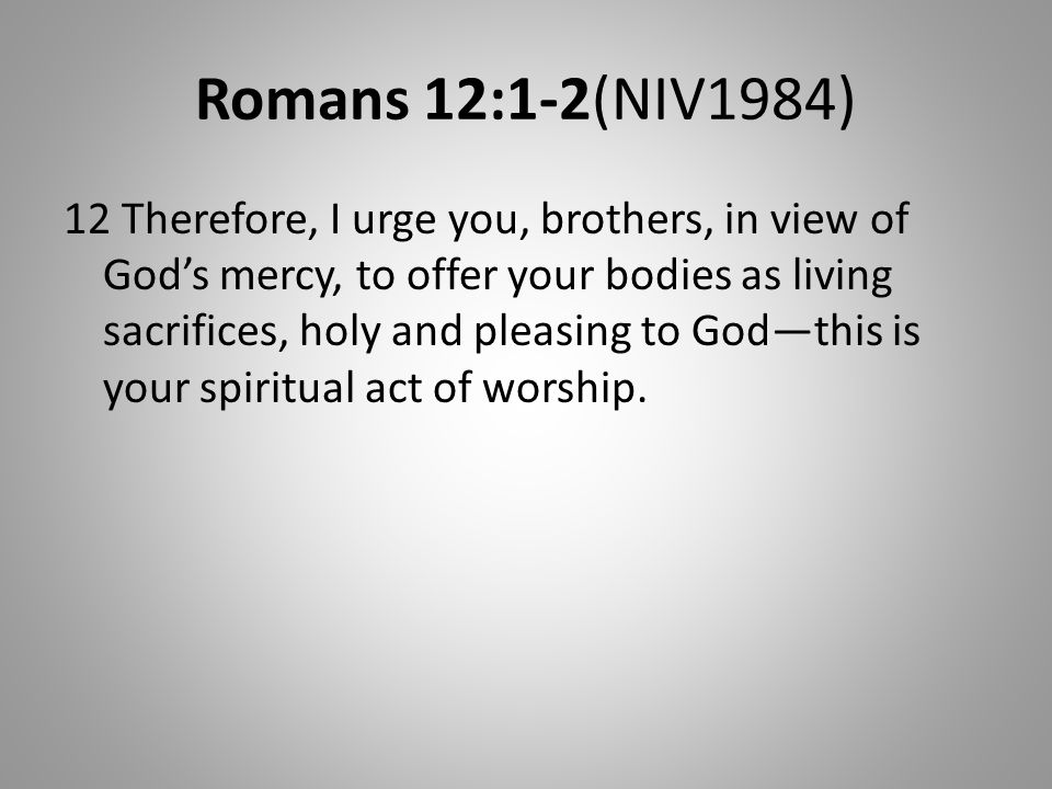 Romans 12:1-2(NIV1984) 12 Therefore, I urge you, brothers, in view of God’s mercy, to offer your bodies as living sacrifices, holy and pleasing to God—this is your spiritual act of worship.