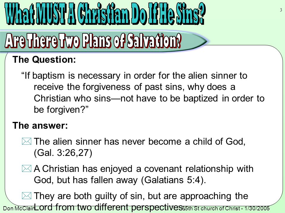 Don McClain65th St church of Christ - 1/30/ The Question: If baptism is necessary in order for the alien sinner to receive the forgiveness of past sins, why does a Christian who sins—not have to be baptized in order to be forgiven The answer:  The alien sinner has never become a child of God, (Gal.