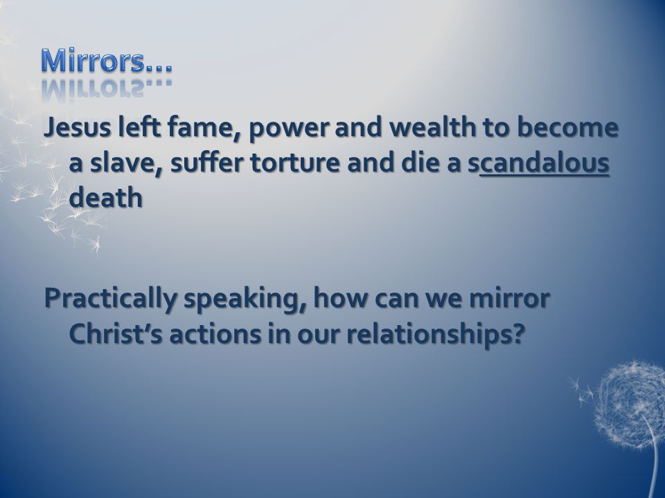 Jesus left fame, power and wealth to become a slave, suffer torture and die a scandalous death Practically speaking, how can we mirror Christ’s actions in our relationships