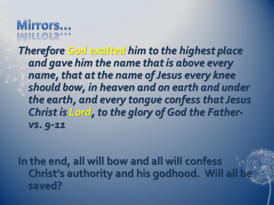 Therefore God exalted him to the highest place and gave him the name that is above every name, that at the name of Jesus every knee should bow, in heaven and on earth and under the earth, and every tongue confess that Jesus Christ is Lord, to the glory of God the Father- vs.