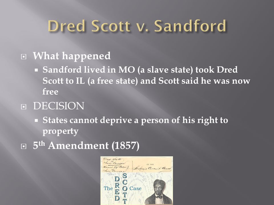  What happened  Sandford lived in MO (a slave state) took Dred Scott to IL (a free state) and Scott said he was now free  DECISION  States cannot deprive a person of his right to property  5 th Amendment (1857)