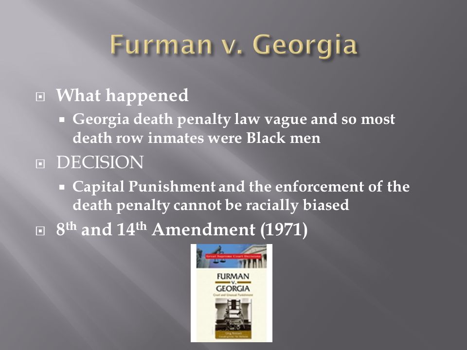  What happened  Georgia death penalty law vague and so most death row inmates were Black men  DECISION  Capital Punishment and the enforcement of the death penalty cannot be racially biased  8 th and 14 th Amendment (1971)