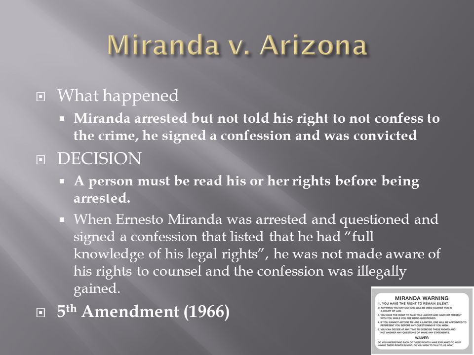  What happened  Miranda arrested but not told his right to not confess to the crime, he signed a confession and was convicted  DECISION  A person must be read his or her rights before being arrested.