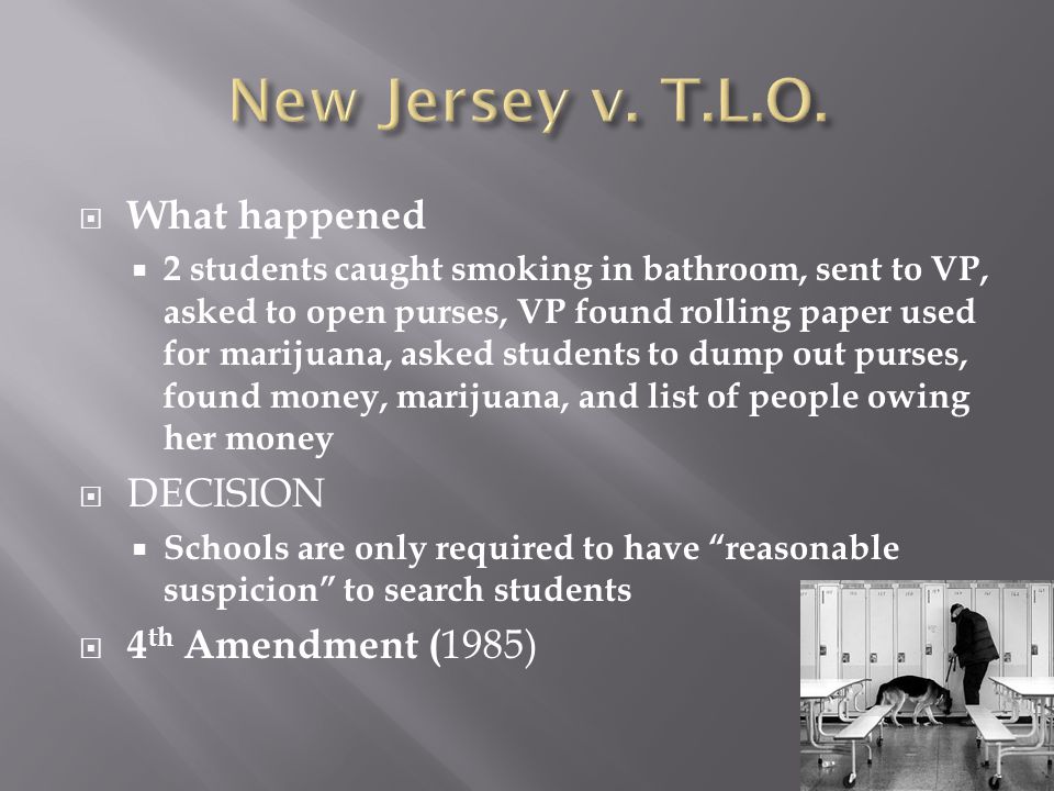  What happened  2 students caught smoking in bathroom, sent to VP, asked to open purses, VP found rolling paper used for marijuana, asked students to dump out purses, found money, marijuana, and list of people owing her money  DECISION  Schools are only required to have reasonable suspicion to search students  4 th Amendment ( 1985)