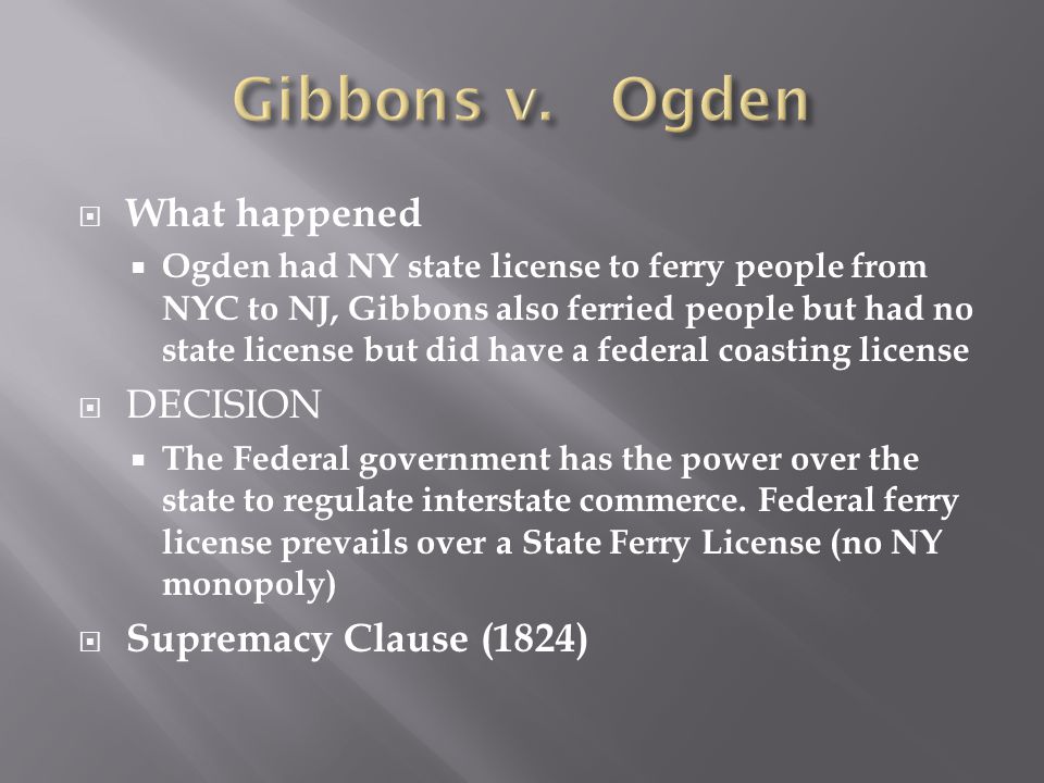  What happened  Ogden had NY state license to ferry people from NYC to NJ, Gibbons also ferried people but had no state license but did have a federal coasting license  DECISION  The Federal government has the power over the state to regulate interstate commerce.
