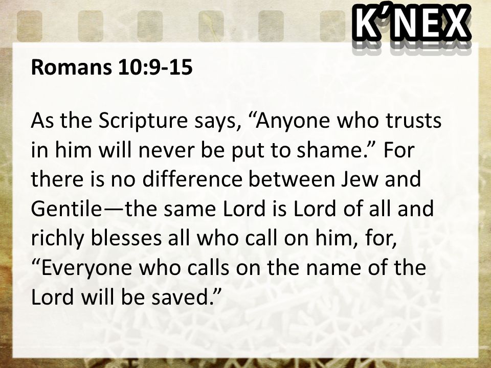 Romans 10:9-15 As the Scripture says, Anyone who trusts in him will never be put to shame. For there is no difference between Jew and Gentile—the same Lord is Lord of all and richly blesses all who call on him, for, Everyone who calls on the name of the Lord will be saved.