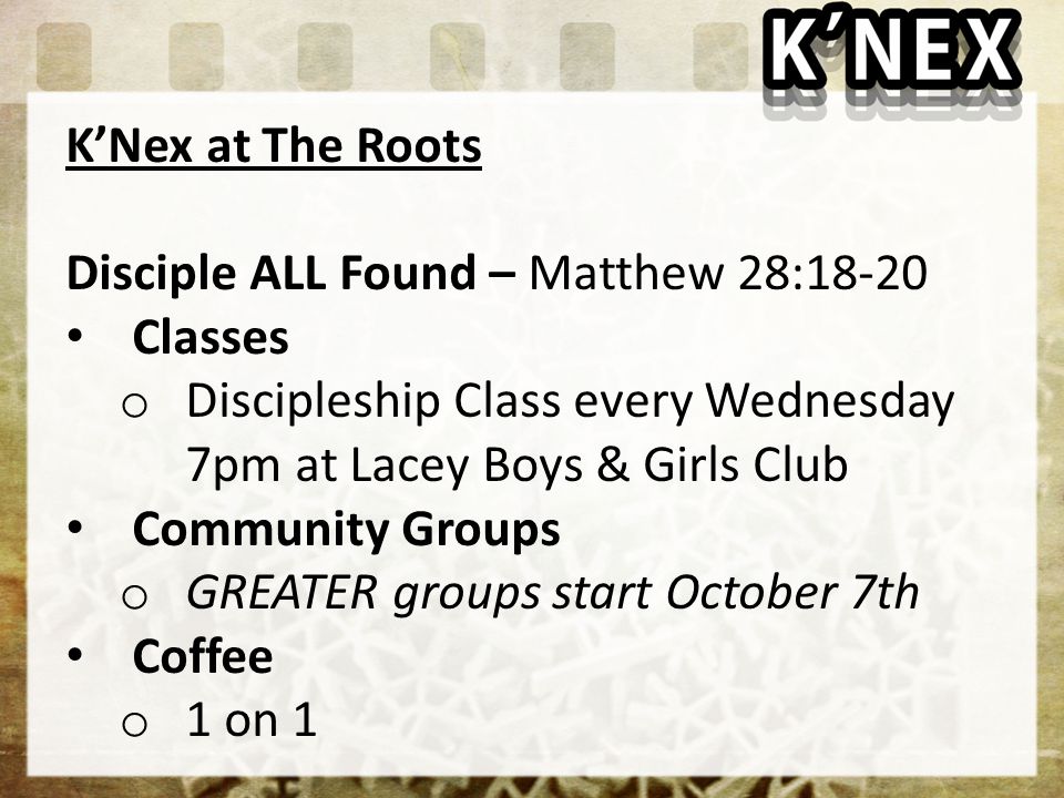 K’Nex at The Roots Disciple ALL Found – Matthew 28:18-20 Classes o Discipleship Class every Wednesday 7pm at Lacey Boys & Girls Club Community Groups o GREATER groups start October 7th Coffee o 1 on 1