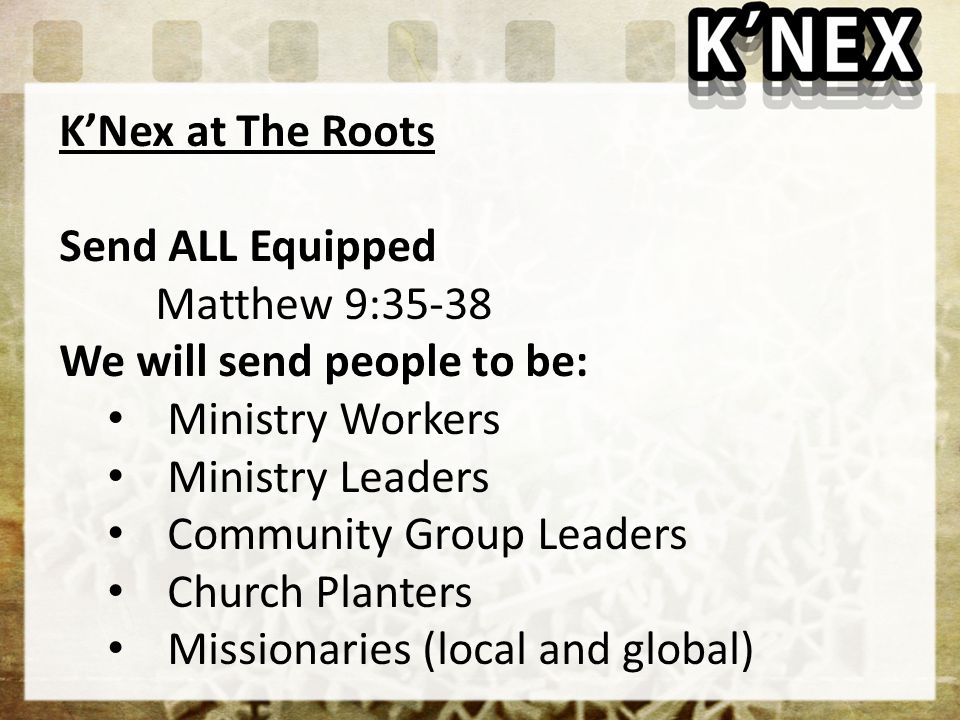 K’Nex at The Roots Send ALL Equipped Matthew 9:35-38 We will send people to be: Ministry Workers Ministry Leaders Community Group Leaders Church Planters Missionaries (local and global)