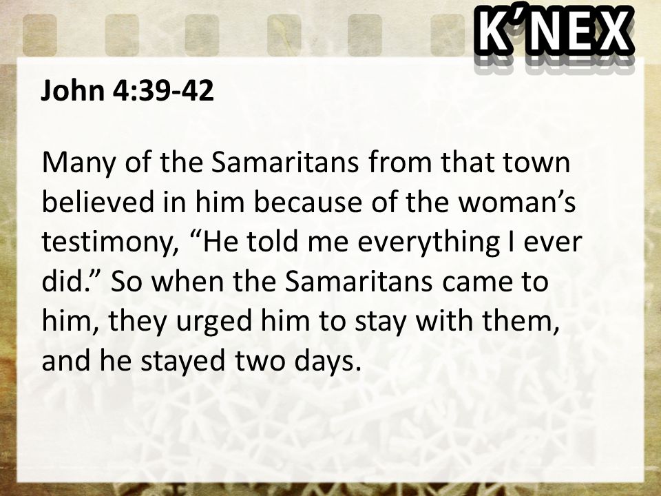 John 4:39-42 Many of the Samaritans from that town believed in him because of the woman’s testimony, He told me everything I ever did. So when the Samaritans came to him, they urged him to stay with them, and he stayed two days.