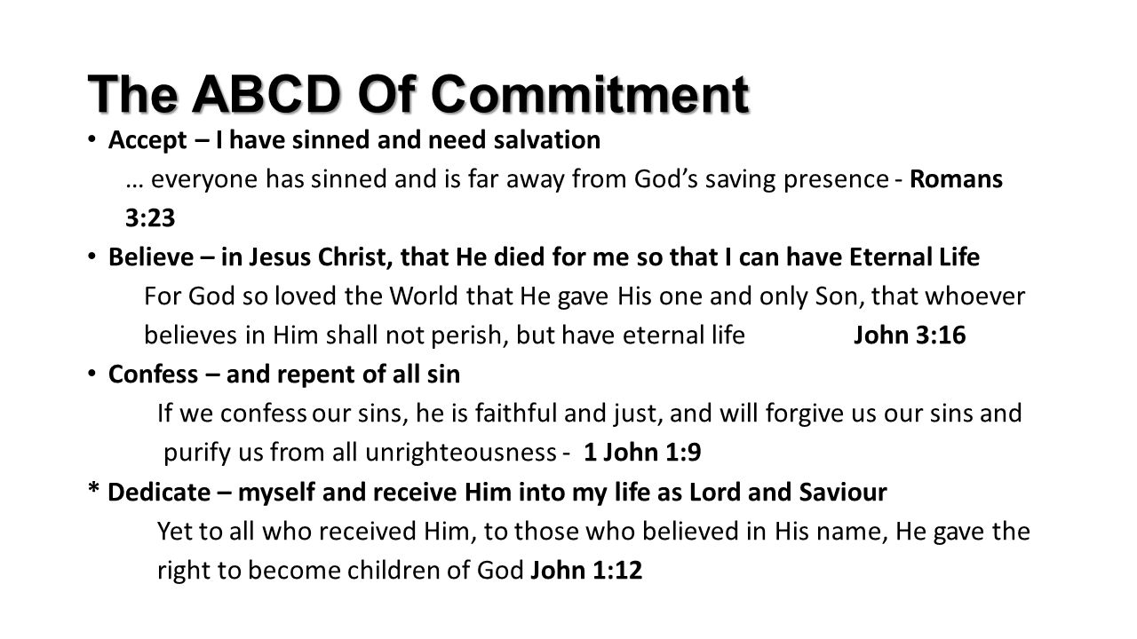The ABCD Of Commitment Accept – I have sinned and need salvation … everyone has sinned and is far away from God’s saving presence - Romans 3:23 Believe – in Jesus Christ, that He died for me so that I can have Eternal Life For God so loved the World that He gave His one and only Son, that whoever believes in Him shall not perish, but have eternal life John 3:16 Confess – and repent of all sin If we confess our sins, he is faithful and just, and will forgive us our sins and purify us from all unrighteousness - 1 John 1:9 * Dedicate – myself and receive Him into my life as Lord and Saviour Yet to all who received Him, to those who believed in His name, He gave the right to become children of God John 1:12