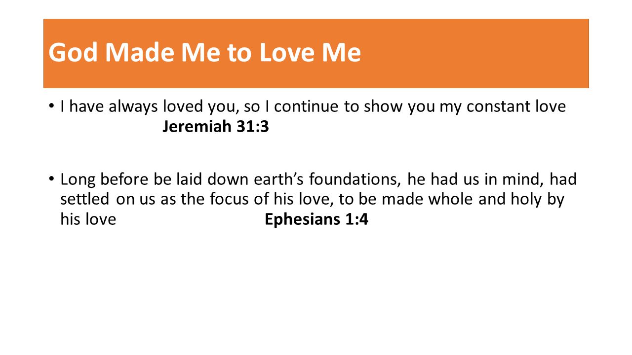 God Made Me to Love Me I have always loved you, so I continue to show you my constant love Jeremiah 31:3 Long before be laid down earth’s foundations, he had us in mind, had settled on us as the focus of his love, to be made whole and holy by his love Ephesians 1:4