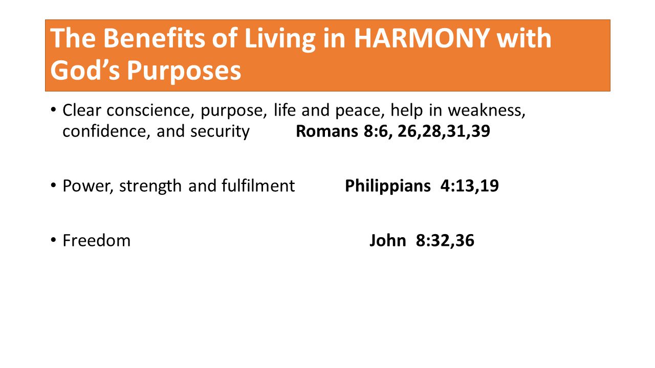 The Benefits of Living in HARMONY with God’s Purposes Clear conscience, purpose, life and peace, help in weakness, confidence, and security Romans 8:6, 26,28,31,39 Power, strength and fulfilment Philippians 4:13,19 Freedom John 8:32,36