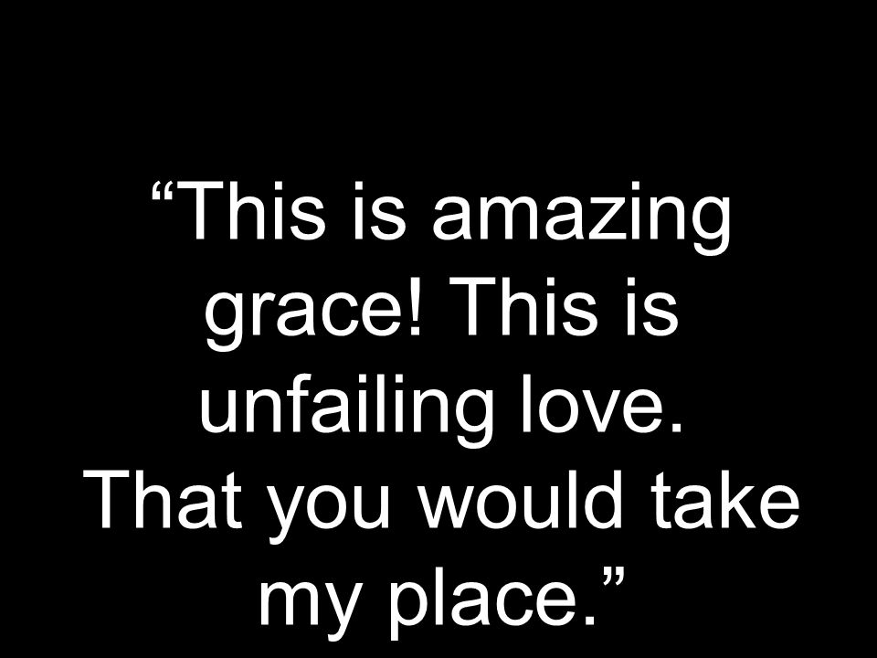 This is amazing grace! This is unfailing love. That you would take my place.