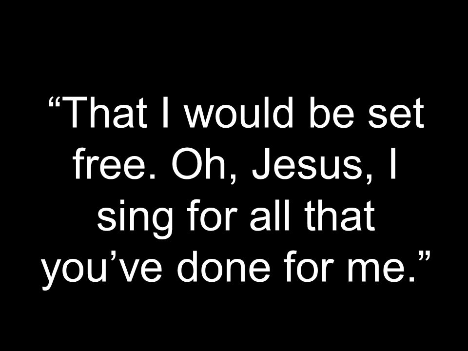 That I would be set free. Oh, Jesus, I sing for all that you’ve done for me.