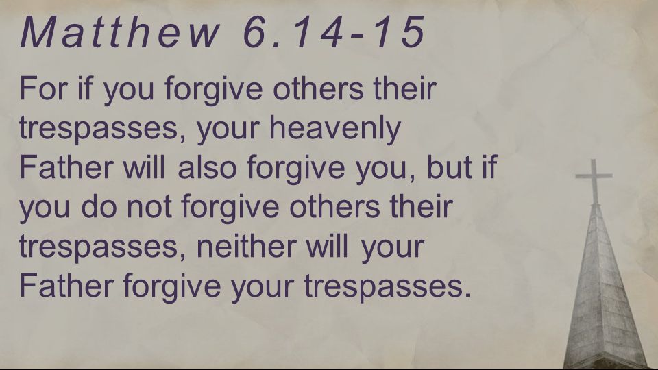 For if you forgive others their trespasses, your heavenly Father will also forgive you, but if you do not forgive others their trespasses, neither will your Father forgive your trespasses.