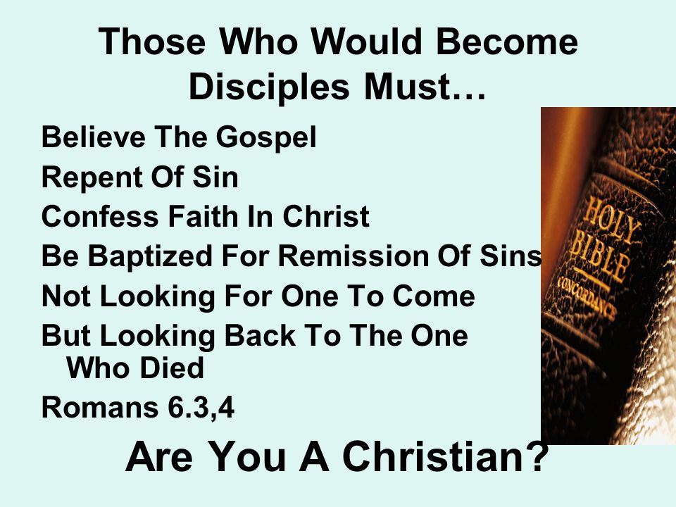 Those Who Would Become Disciples Must… Believe The Gospel Repent Of Sin Confess Faith In Christ Be Baptized For Remission Of Sins Not Looking For One To Come But Looking Back To The One Who Died Romans 6.3,4 Are You A Christian