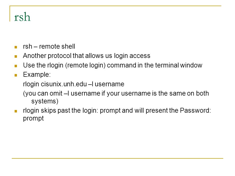 rsh rsh – remote shell Another protocol that allows us login access Use the rlogin (remote login) command in the terminal window Example: rlogin cisunix.unh.edu –l username (you can omit –l username if your username is the same on both systems) rlogin skips past the login: prompt and will present the Password: prompt