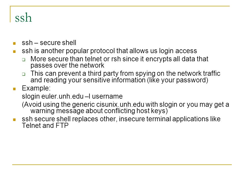ssh ssh – secure shell ssh is another popular protocol that allows us login access  More secure than telnet or rsh since it encrypts all data that passes over the network  This can prevent a third party from spying on the network traffic and reading your sensitive information (like your password) Example: slogin euler.unh.edu –l username (Avoid using the generic cisunix.unh.edu with slogin or you may get a warning message about conflicting host keys) ssh secure shell replaces other, insecure terminal applications like Telnet and FTP