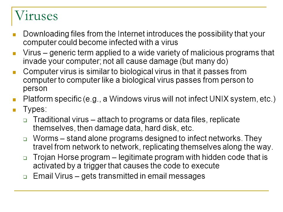 Viruses Downloading files from the Internet introduces the possibility that your computer could become infected with a virus Virus – generic term applied to a wide variety of malicious programs that invade your computer; not all cause damage (but many do) Computer virus is similar to biological virus in that it passes from computer to computer like a biological virus passes from person to person Platform specific (e.g., a Windows virus will not infect UNIX system, etc.) Types:  Traditional virus – attach to programs or data files, replicate themselves, then damage data, hard disk, etc.