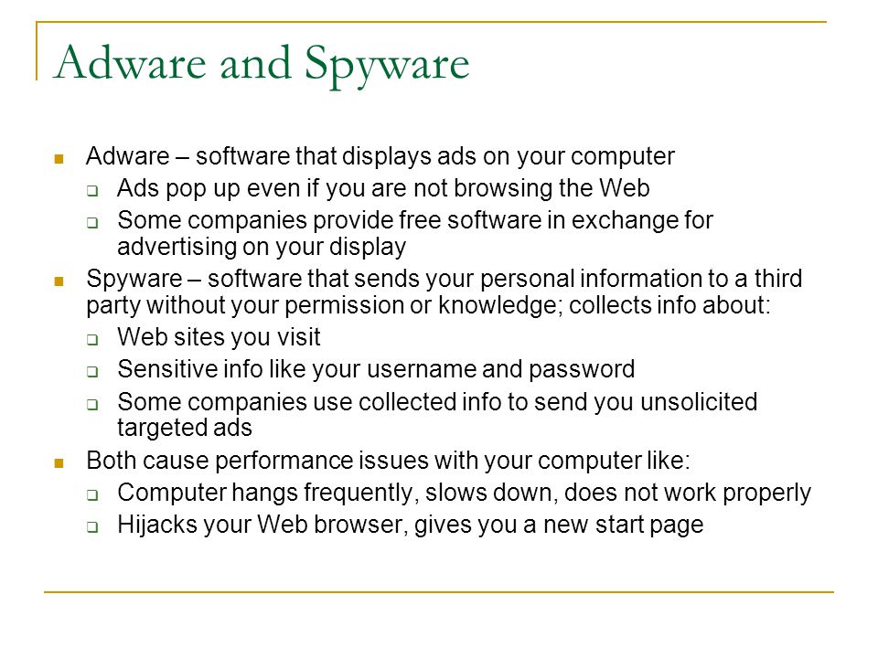 Adware and Spyware Adware – software that displays ads on your computer  Ads pop up even if you are not browsing the Web  Some companies provide free software in exchange for advertising on your display Spyware – software that sends your personal information to a third party without your permission or knowledge; collects info about:  Web sites you visit  Sensitive info like your username and password  Some companies use collected info to send you unsolicited targeted ads Both cause performance issues with your computer like:  Computer hangs frequently, slows down, does not work properly  Hijacks your Web browser, gives you a new start page