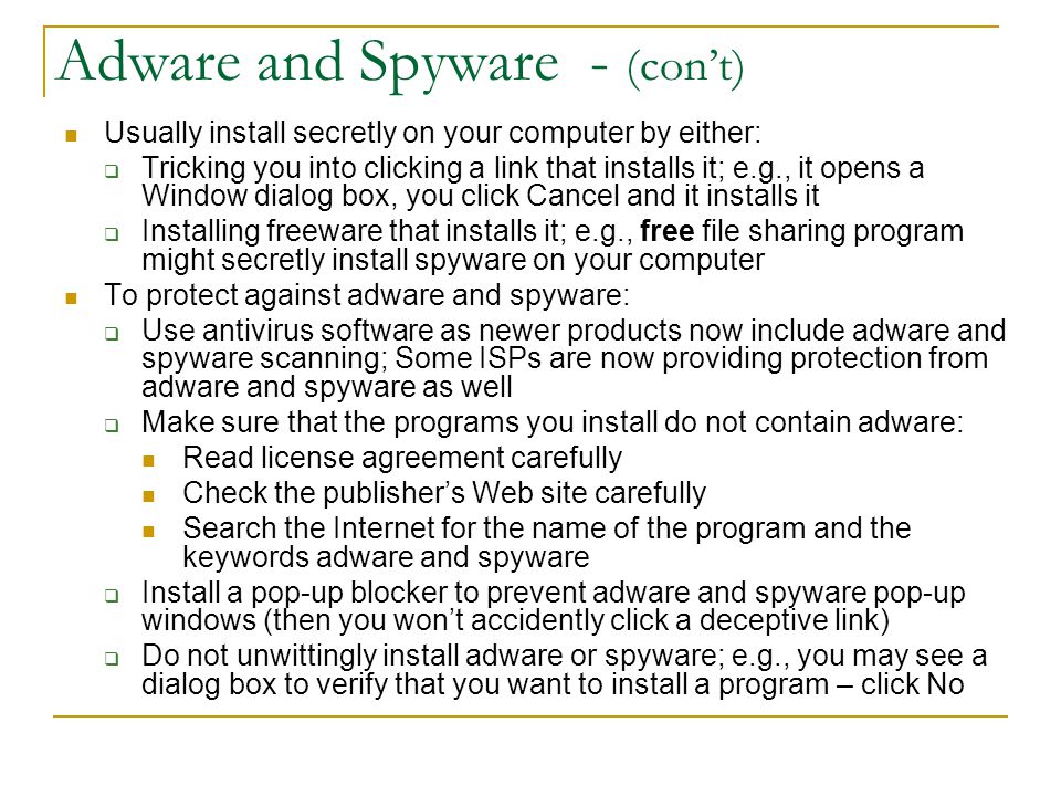 Adware and Spyware - (con’t) Usually install secretly on your computer by either:  Tricking you into clicking a link that installs it; e.g., it opens a Window dialog box, you click Cancel and it installs it  Installing freeware that installs it; e.g., free file sharing program might secretly install spyware on your computer To protect against adware and spyware:  Use antivirus software as newer products now include adware and spyware scanning; Some ISPs are now providing protection from adware and spyware as well  Make sure that the programs you install do not contain adware: Read license agreement carefully Check the publisher’s Web site carefully Search the Internet for the name of the program and the keywords adware and spyware  Install a pop-up blocker to prevent adware and spyware pop-up windows (then you won’t accidently click a deceptive link)  Do not unwittingly install adware or spyware; e.g., you may see a dialog box to verify that you want to install a program – click No