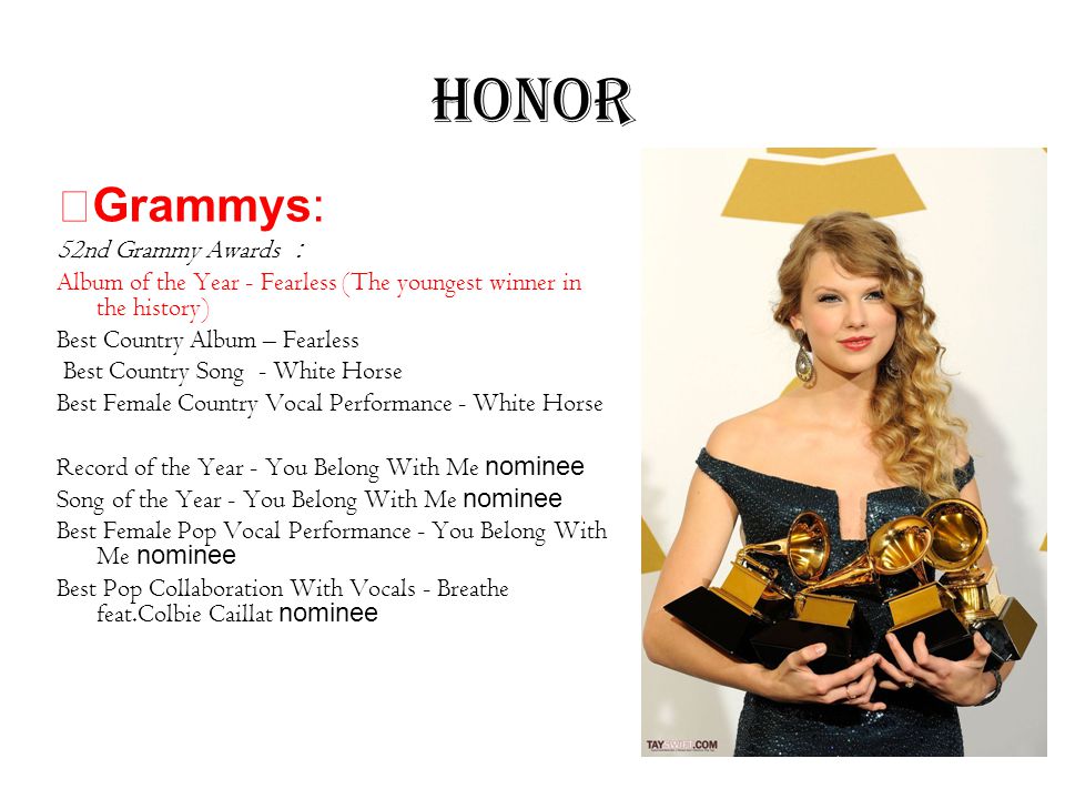 Honor ★ Grammys: 52nd Grammy Awards ： Album of the Year - Fearless (The youngest winner in the history) Best Country Album – Fearless Best Country Song - White Horse Best Female Country Vocal Performance - White Horse Record of the Year - You Belong With Me nominee Song of the Year - You Belong With Me nominee Best Female Pop Vocal Performance - You Belong With Me nominee Best Pop Collaboration With Vocals - Breathe feat.Colbie Caillat nominee