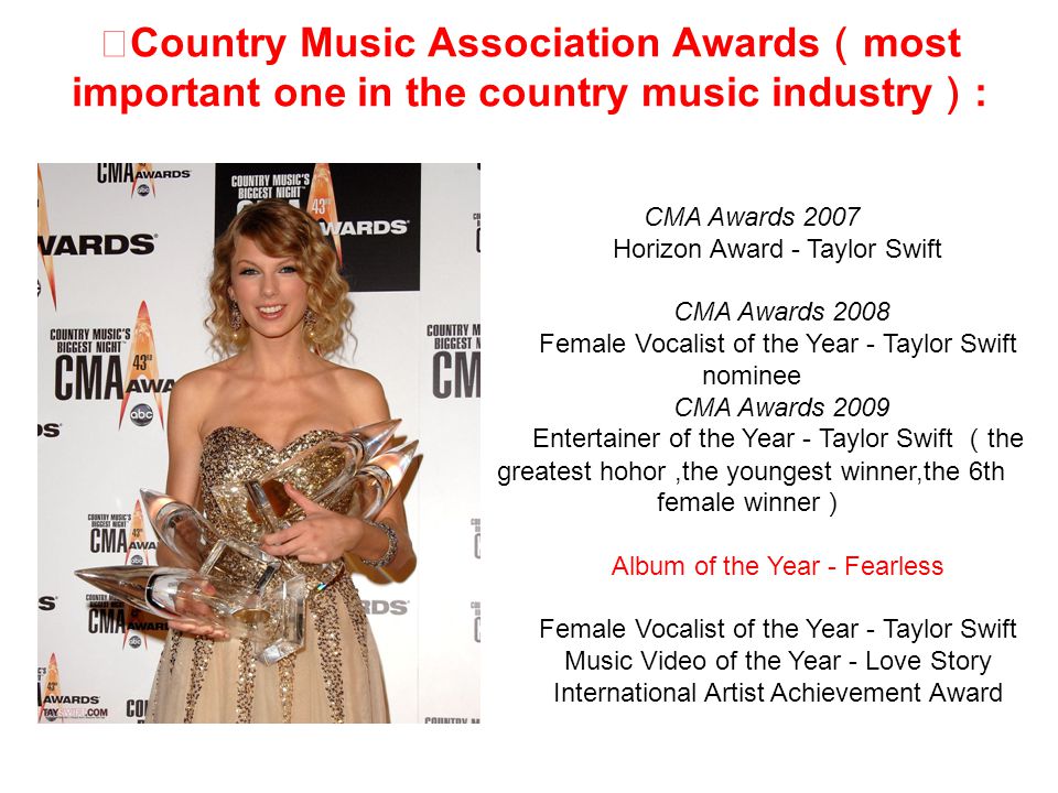 ★ Country Music Association Awards （ most important one in the country music industry ） : CMA Awards 2007 Horizon Award - Taylor Swift CMA Awards 2008 Female Vocalist of the Year - Taylor Swift nominee CMA Awards 2009 Entertainer of the Year - Taylor Swift （ the greatest hohor,the youngest winner,the 6th female winner ） Album of the Year - Fearless Female Vocalist of the Year - Taylor Swift Music Video of the Year - Love Story International Artist Achievement Award