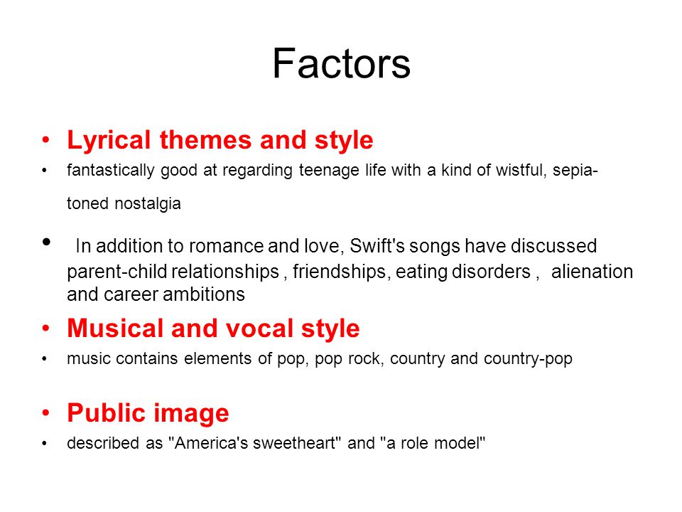 Factors Lyrical themes and style fantastically good at regarding teenage life with a kind of wistful, sepia- toned nostalgia In addition to romance and love, Swift s songs have discussed parent-child relationships, friendships, eating disorders, alienation and career ambitions Musical and vocal style music contains elements of pop, pop rock, country and country-pop Public image described as America s sweetheart and a role model