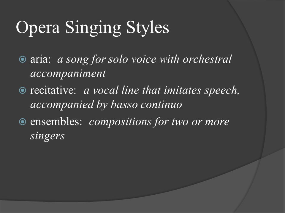 Opera Singing Styles  aria: a song for solo voice with orchestral accompaniment  recitative: a vocal line that imitates speech, accompanied by basso continuo  ensembles: compositions for two or more singers