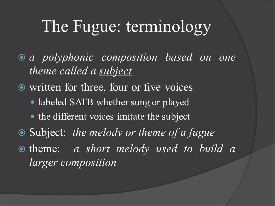 The Fugue: terminology  a polyphonic composition based on one theme called a subject  written for three, four or five voices labeled SATB whether sung or played the different voices imitate the subject  Subject: the melody or theme of a fugue  theme: a short melody used to build a larger composition