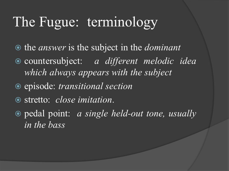 The Fugue: terminology  the answer is the subject in the dominant  countersubject: a different melodic idea which always appears with the subject  episode: transitional section  stretto: close imitation.