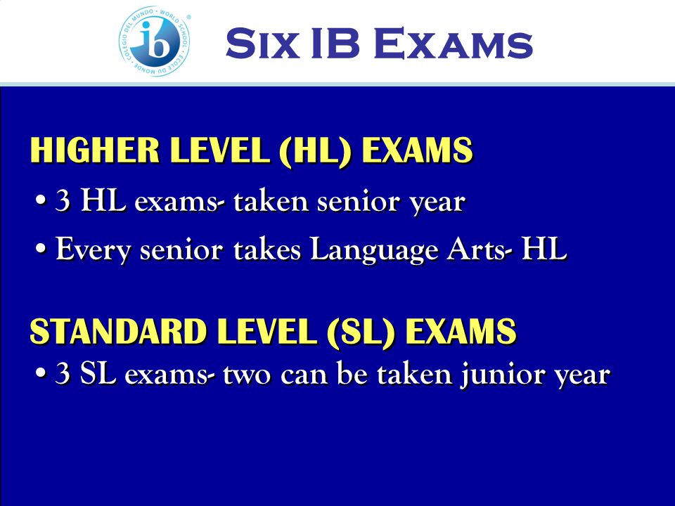 HIGHER LEVEL (HL) EXAMS 3 HL exams- taken senior year Every senior takes Language Arts- HL HIGHER LEVEL (HL) EXAMS 3 HL exams- taken senior year Every senior takes Language Arts- HL STANDARD LEVEL (SL) EXAMS 3 SL exams- two can be taken junior year STANDARD LEVEL (SL) EXAMS 3 SL exams- two can be taken junior year Six IB Exams