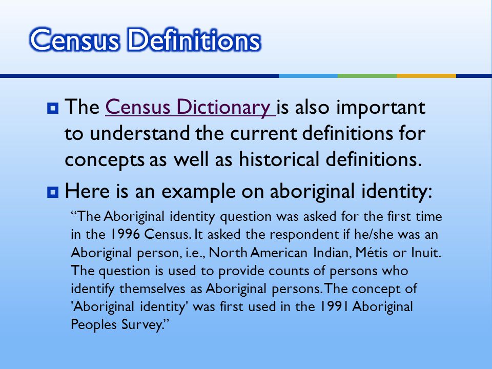  The Census Dictionary is also important to understand the current definitions for concepts as well as historical definitions.Census Dictionary  Here is an example on aboriginal identity: The Aboriginal identity question was asked for the first time in the 1996 Census.