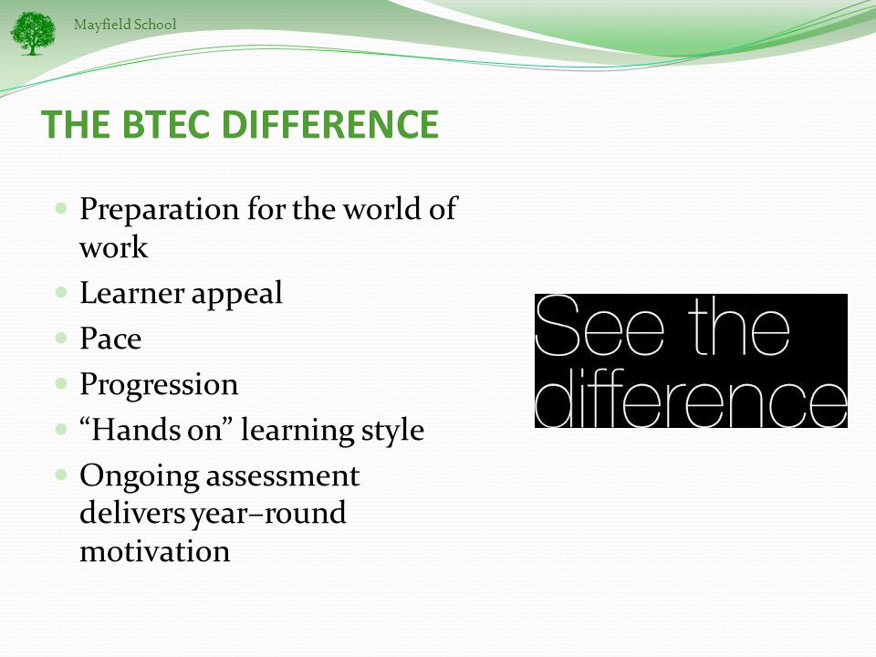 Mayfield School THE BTEC DIFFERENCE Preparation for the world of work Learner appeal Pace Progression Hands on learning style Ongoing assessment delivers year–round motivation