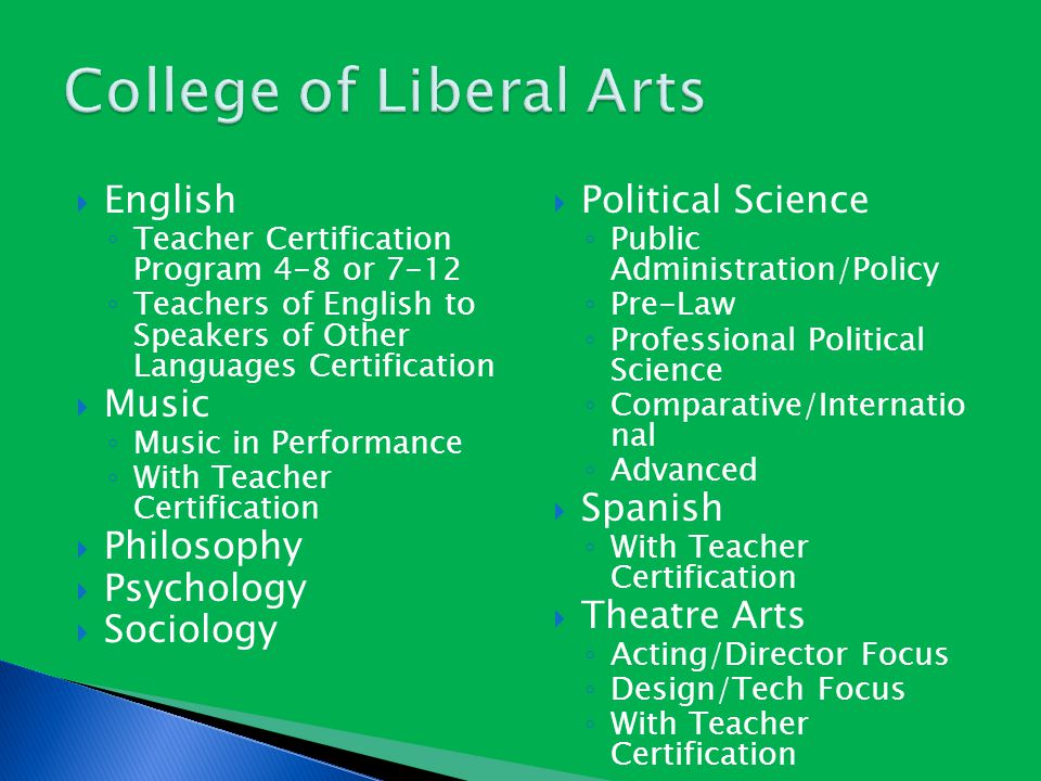  English ◦ Teacher Certification Program 4-8 or 7-12 ◦ Teachers of English to Speakers of Other Languages Certification  Music ◦ Music in Performance ◦ With Teacher Certification  Philosophy  Psychology  Sociology  Political Science ◦ Public Administration/Policy ◦ Pre-Law ◦ Professional Political Science ◦ Comparative/Internatio nal ◦ Advanced  Spanish ◦ With Teacher Certification  Theatre Arts ◦ Acting/Director Focus ◦ Design/Tech Focus ◦ With Teacher Certification