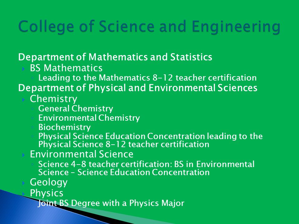 Department of Mathematics and Statistics  BS Mathematics ◦ Leading to the Mathematics 8-12 teacher certification Department of Physical and Environmental Sciences  Chemistry ◦ General Chemistry ◦ Environmental Chemistry ◦ Biochemistry ◦ Physical Science Education Concentration leading to the Physical Science 8-12 teacher certification  Environmental Science ◦ Science 4-8 teacher certification: BS in Environmental Science – Science Education Concentration  Geology  Physics ◦ Joint BS Degree with a Physics Major