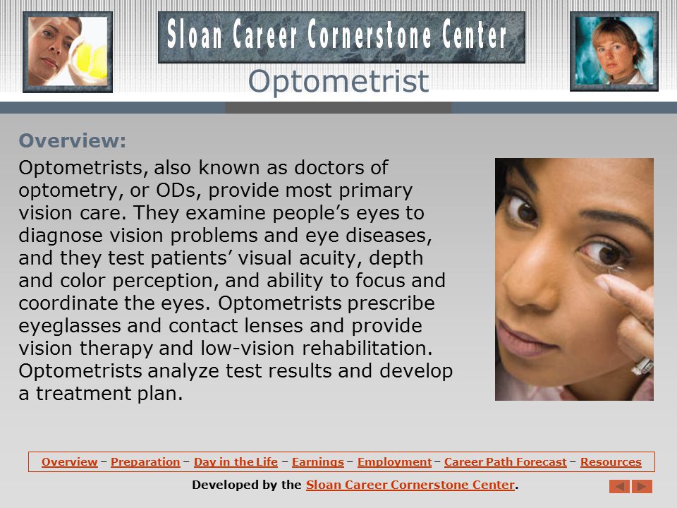 OverviewOverview – Preparation – Day in the Life – Earnings – Employment – Career Path Forecast – ResourcesPreparationDay in the LifeEarningsEmploymentCareer Path ForecastResources Developed by the Sloan Career Cornerstone Center.Sloan Career Cornerstone Center Optometrist