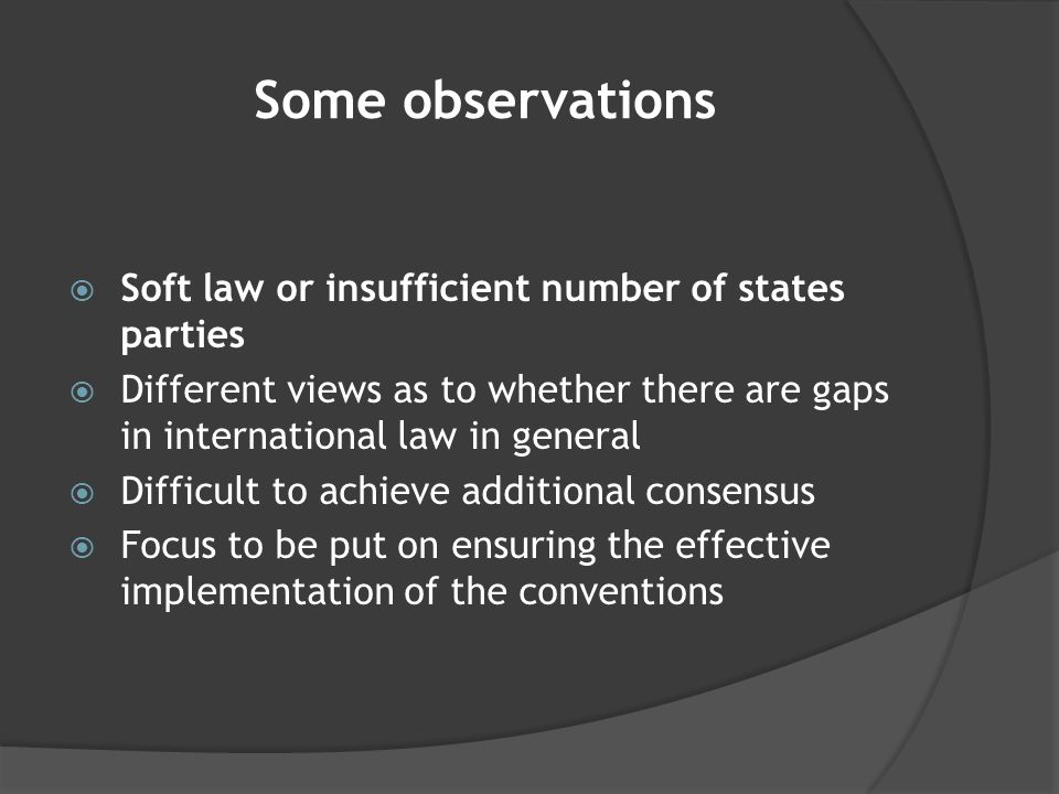 Some observations  Soft law or insufficient number of states parties  Different views as to whether there are gaps in international law in general  Difficult to achieve additional consensus  Focus to be put on ensuring the effective implementation of the conventions