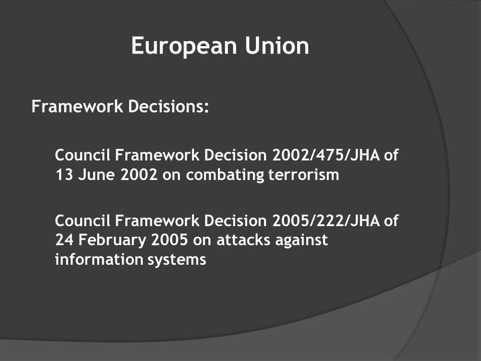 European Union Framework Decisions: Council Framework Decision 2002/475/JHA of 13 June 2002 on combating terrorism Council Framework Decision 2005/222/JHA of 24 February 2005 on attacks against information systems